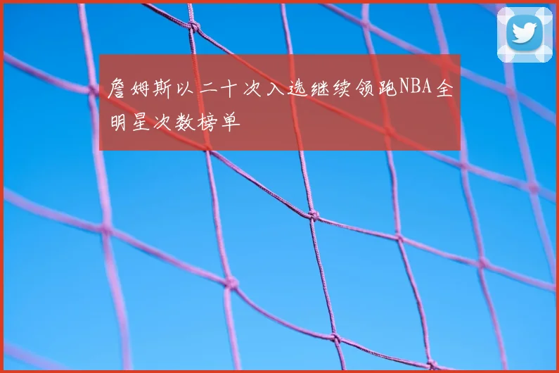 詹姆斯以二十次入选继续领跑NBA全明星次数榜单