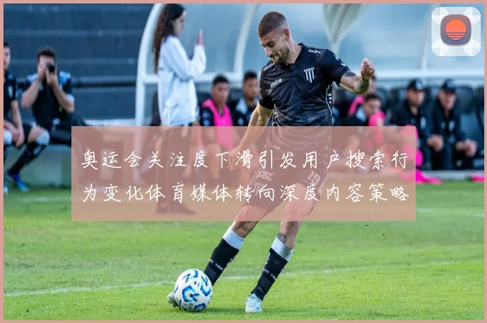 奥运会关注度下滑引发用户搜索行为变化体育媒体转向深度内容策略