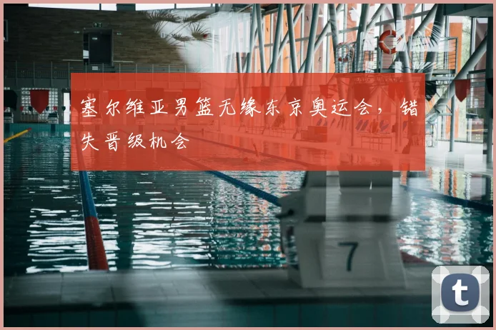 塞尔维亚男篮无缘东京奥运会,错失晋级机会