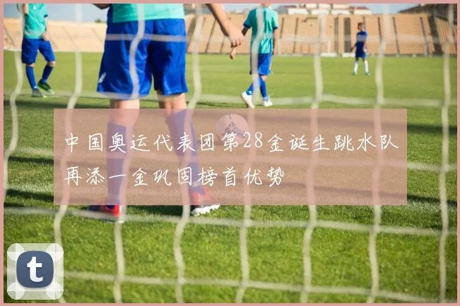 中国奥运代表团第28金诞生跳水队再添一金巩固榜首优势