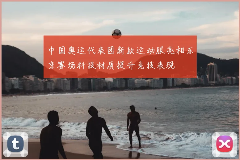 中国奥运代表团新款运动服亮相东京赛场科技材质提升竞技表现