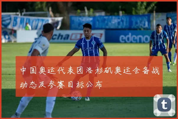 中国奥运代表团洛杉矶奥运会备战动态及参赛目标公布
