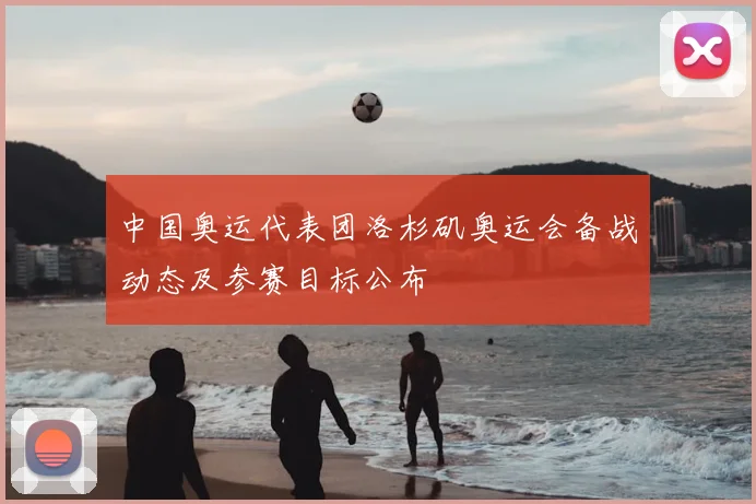 中国奥运代表团洛杉矶奥运会备战动态及参赛目标公布