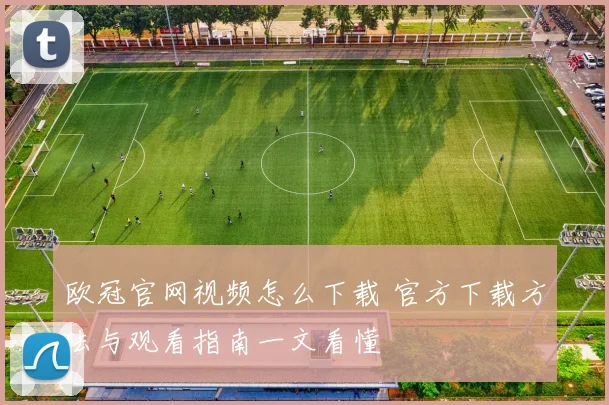 欧冠官网视频怎么下载 官方下载方法与观看指南一文看懂