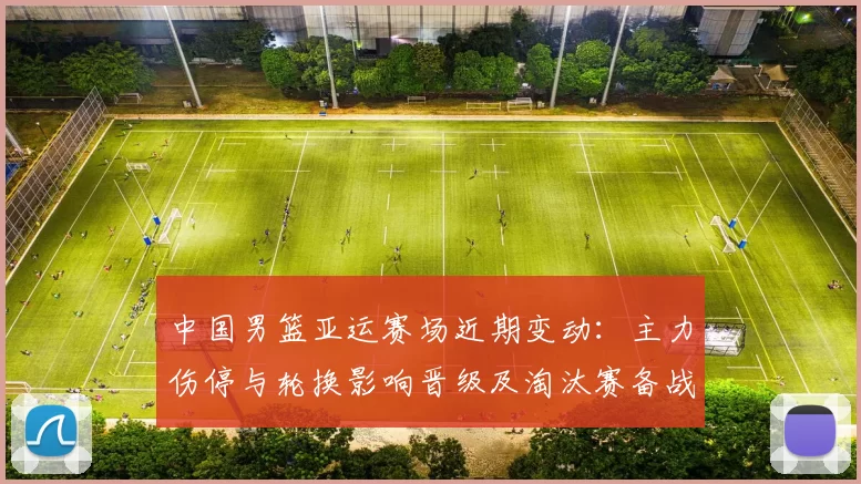 中国男篮亚运赛场近期变动:主力伤停与轮换影响晋级及淘汰赛备战