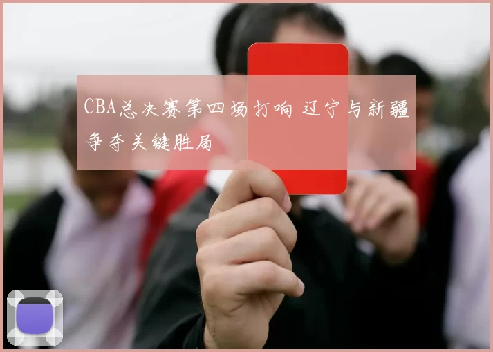 CBA总决赛第四场打响 辽宁与新疆争夺关键胜局
