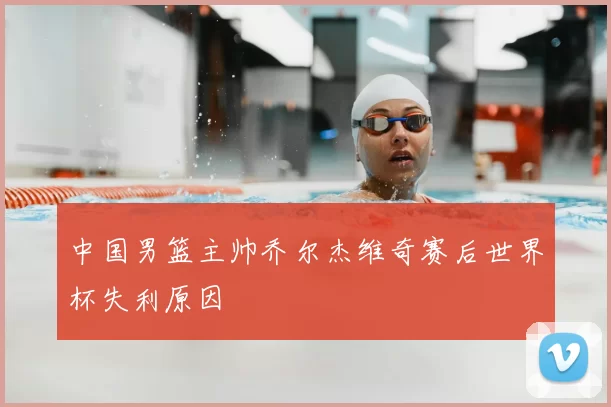 中国男篮主帅乔尔杰维奇赛后世界杯失利原因