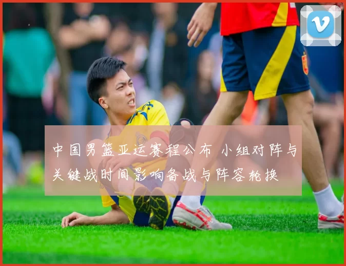 中国男篮亚运赛程公布 小组对阵与关键战时间影响备战与阵容轮换