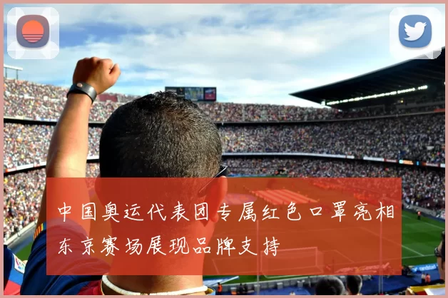 中国奥运代表团专属红色口罩亮相东京赛场展现品牌支持