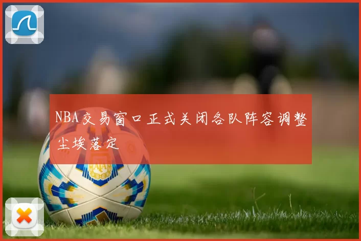 NBA交易窗口正式关闭各队阵容调整尘埃落定