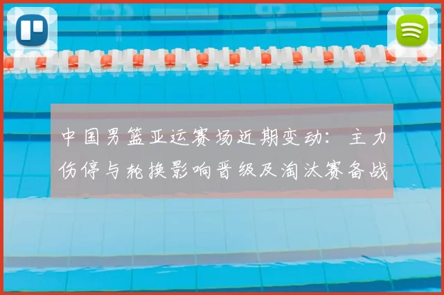 中国男篮亚运赛场近期变动:主力伤停与轮换影响晋级及淘汰赛备战