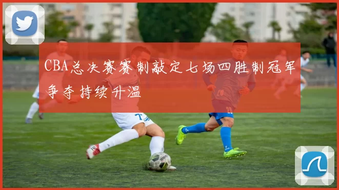 CBA总决赛赛制敲定七场四胜制冠军争夺持续升温
