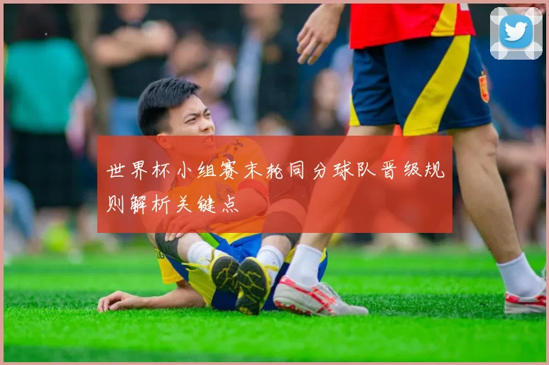 世界杯小组赛末轮同分球队晋级规则解析关键点