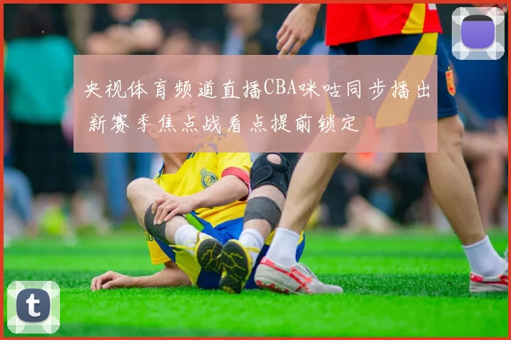 央视体育频道直播CBA咪咕同步播出 新赛季焦点战看点提前锁定