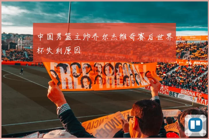 中国男篮主帅乔尔杰维奇赛后世界杯失利原因