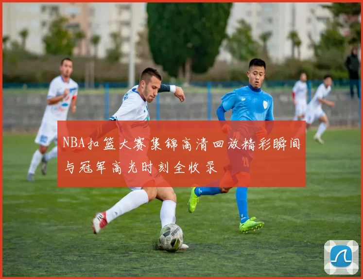 NBA扣篮大赛集锦高清回放精彩瞬间与冠军高光时刻全收录