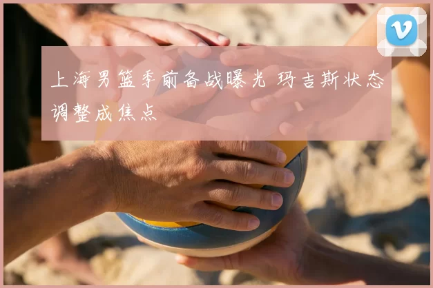 上海男篮季前备战曝光 玛吉斯状态调整成焦点