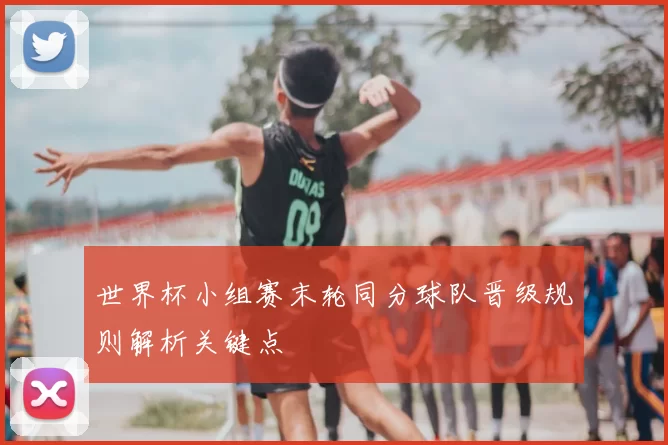 世界杯小组赛末轮同分球队晋级规则解析关键点
