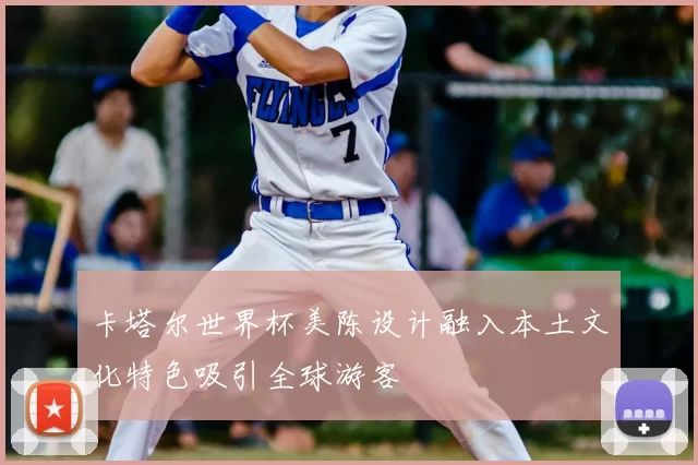 卡塔尔世界杯美陈设计融入本土文化特色吸引全球游客
