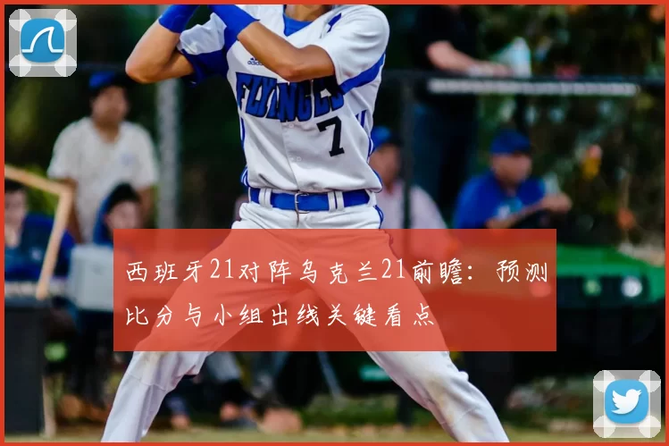 西班牙21对阵乌克兰21前瞻:预测比分与小组出线关键看点