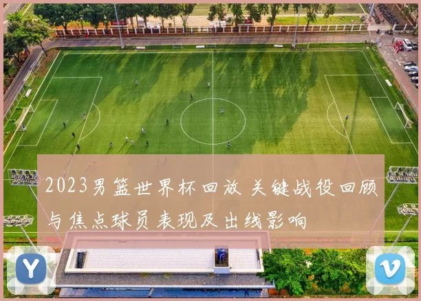 2023男篮世界杯回放 关键战役回顾与焦点球员表现及出线影响