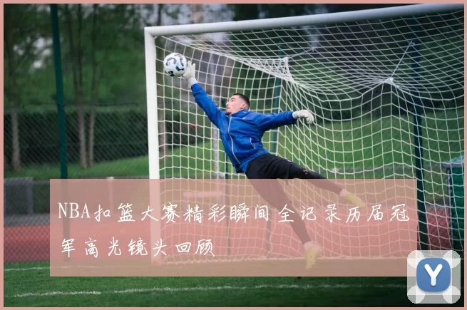 NBA扣篮大赛精彩瞬间全记录历届冠军高光镜头回顾