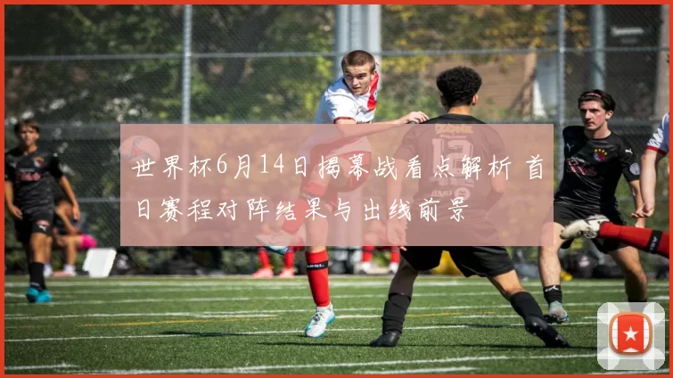 世界杯6月14日揭幕战看点解析 首日赛程对阵结果与出线前景