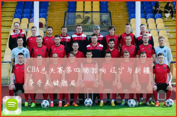 CBA总决赛第四场打响 辽宁与新疆争夺关键胜局