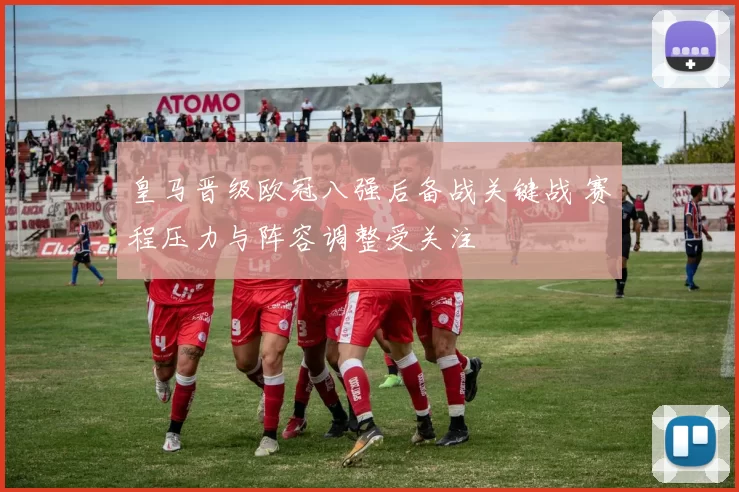 皇马晋级欧冠八强后备战关键战 赛程压力与阵容调整受关注