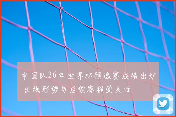 中国队26年世界杯预选赛成绩出炉 出线形势与后续赛程受关注
