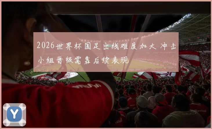 2026世界杯国足出线难度加大 冲击小组晋级需靠后续表现