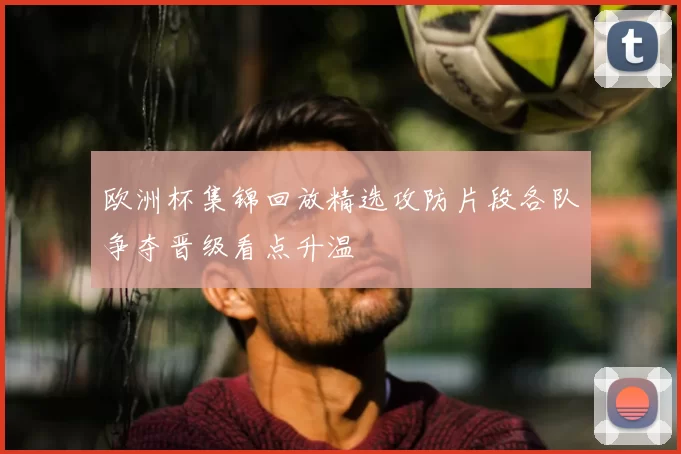 欧洲杯集锦回放精选攻防片段各队争夺晋级看点升温