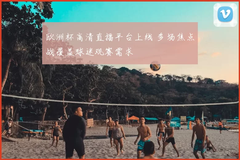 欧洲杯高清直播平台上线 多场焦点战覆盖球迷观赛需求