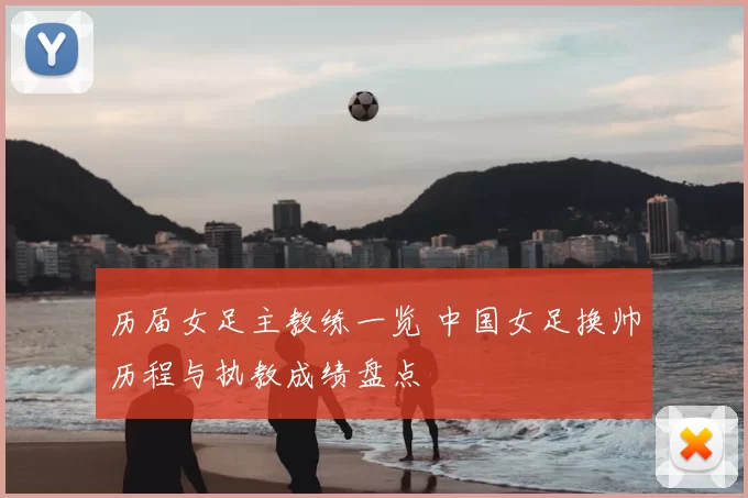 历届女足主教练一览 中国女足换帅历程与执教成绩盘点
