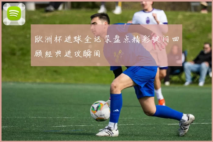 欧洲杯进球全记录盘点精彩破门回顾经典进攻瞬间