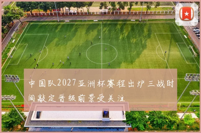 中国队2027亚洲杯赛程出炉三战时间敲定晋级前景受关注