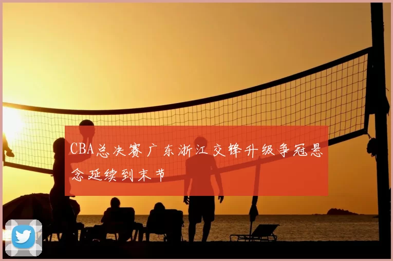CBA总决赛广东浙江交锋升级争冠悬念延续到末节