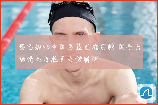黎巴嫩vs中国男篮直播前瞻 国手出场情况与胜负走势解析
