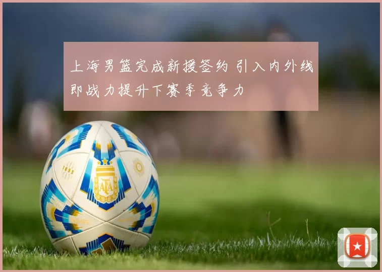 上海男篮完成新援签约 引入内外线即战力提升下赛季竞争力