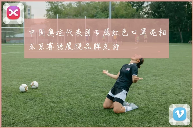 中国奥运代表团专属红色口罩亮相东京赛场展现品牌支持