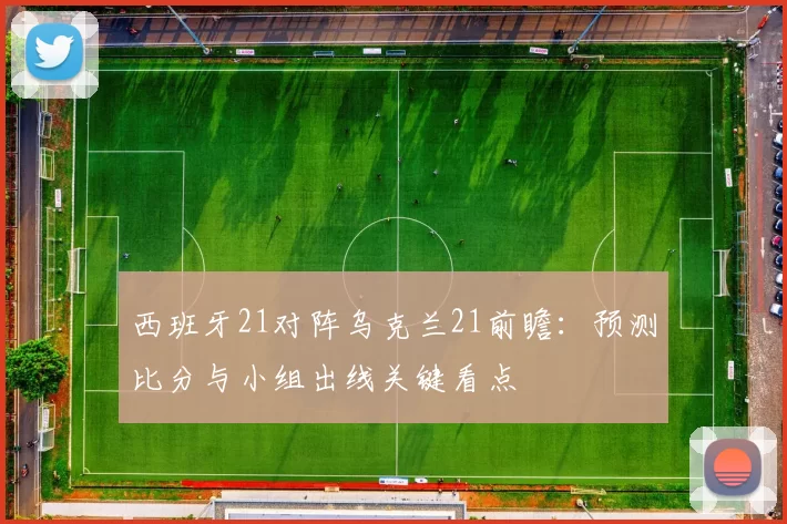 西班牙21对阵乌克兰21前瞻:预测比分与小组出线关键看点