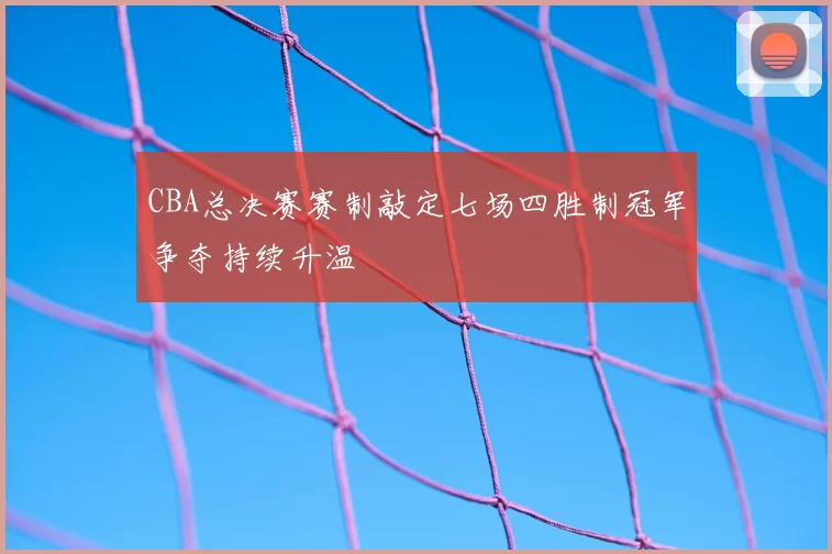 CBA总决赛赛制敲定七场四胜制冠军争夺持续升温